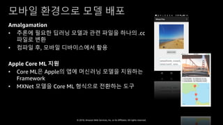 © 2018, Amazon Web Services, Inc. or Its Affiliates. All rights reserved.
모바일 환경으로 모델 배포
Amalgamation
• 추론에 필요한 딥러닝 모델과 관련 파일을 하나의 .cc
파일로 변환
• 컴파일 후, 모바일 디바이스에서 활용
Apple Core ML 지원
• Core ML은 Apple의 앱에 머신러닝 모델을 지원하는
Framework
• MXNet 모델을 Core ML 형식으로 전환하는 도구
 