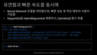 © 2018, Amazon Web Services, Inc. or Its Affiliates. All rights reserved.
유연함과 빠른 속도를 동시에
• Neural Network 모델을 캐쉬함으로, 빠른 성능 및 적은 메모리 사용이
가능함
• Sequential을 HybridSqeuential 변환하고, hybridize() 함수 호출
net = nn.HybridSequential()
with net.name_scope():
net.add(nn.Dense(128, activation="relu")) # 1st layer - 128 nodes
net.add(nn.Dense(64, activation="relu")) # 2nd layer – 64 nodes
net.add(nn.Dense(10)) # Output layer
net.hybridize()
 