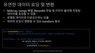 © 2018, Amazon Web Services, Inc. or Its Affiliates. All rights reserved.
유연한 데이터 로딩 및 변환
• NDArray, numpy 배열, RecordIO 파일 및 이미지 폴더에 저장된
데이터를 로딩할 수 있음
• 유명한 데이터셋 다운로드하는 모듈
• 데이터 로딩시 변환할 수 있는 transform 함수
def transform(data, label):
return data.astype(np.float32)/255, label.astype(np.float32)
train_data = mx.gluon.data.DataLoader(
mx.gluon.data.vision.MNIST(
train=True,
transform=transform))
 