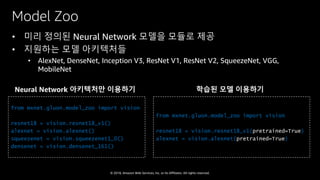 © 2018, Amazon Web Services, Inc. or Its Affiliates. All rights reserved.
Model Zoo
• 미리 정의된 Neural Network 모델을 모듈로 제공
• 지원하는 모델 아키텍처들
• AlexNet, DenseNet, Inception V3, ResNet V1, ResNet V2, SqueezeNet, VGG,
MobileNet
from mxnet.gluon.model_zoo import vision
resnet18 = vision.resnet18_v1()
alexnet = vision.alexnet()
squeezenet = vision.squeezenet1_0()
densenet = vision.densenet_161()
from mxnet.gluon.model_zoo import vision
resnet18 = vision.resnet18_v1(pretrained=True)
alexnet = vision.alexnet(pretrained=True)
Neural Network 아키텍처만 이용하기 학습된 모델 이용하기
 