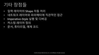 © 2018, Amazon Web Services, Inc. or Its Affiliates. All rights reserved.
기타 장점들
• 입력 레이어의 Shape 자동 처리
• 네트워크 레이어와 파라메터에 직관적인 접근
• Imperative-Style 실행 및 디버깅
• 커스텀 레이어 정의
• 문서, 튜터리얼, 예제 코드
 