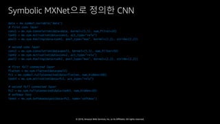 © 2018, Amazon Web Services, Inc. or Its Affiliates. All rights reserved.
Symbolic MXNet으로 정의한 CNN
data = mx.symbol.Variable('data')
# first conv layer
conv1 = mx.sym.Convolution(data=data, kernel=(5,5), num_filter=20)
tanh1 = mx.sym.Activation(data=conv1, act_type=”relu")
pool1 = mx.sym.Pooling(data=tanh1, pool_type="max", kernel=(2,2), stride=(2,2))
# second conv layer
conv2 = mx.sym.Convolution(data=pool1, kernel=(5,5), num_filter=50)
tanh2 = mx.sym.Activation(data=conv2, act_type=”relu")
pool2 = mx.sym.Pooling(data=tanh2, pool_type="max", kernel=(2,2), stride=(2,2))
# first full connected layer
flatten = mx.sym.Flatten(data=pool2)
fc1 = mx.symbol.FullyConnected(data=flatten, num_hidden=500)
tanh3 = mx.sym.Activation(data=fc1, act_type=”relu")
# second full connected layer
fc2 = mx.sym.FullyConnected(data=tanh3, num_hidden=10)
# softmax loss
lenet = mx.sym.SoftmaxOutput(data=fc2, name='softmax')
 