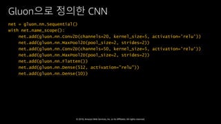 © 2018, Amazon Web Services, Inc. or Its Affiliates. All rights reserved.
Gluon으로 정의한 CNN
net = gluon.nn.Sequential()
with net.name_scope():
net.add(gluon.nn.Conv2D(channels=20, kernel_size=5, activation='relu'))
net.add(gluon.nn.MaxPool2D(pool_size=2, strides=2))
net.add(gluon.nn.Conv2D(channels=50, kernel_size=5, activation='relu'))
net.add(gluon.nn.MaxPool2D(pool_size=2, strides=2))
net.add(gluon.nn.Flatten())
net.add(gluon.nn.Dense(512, activation="relu"))
net.add(gluon.nn.Dense(10))
 