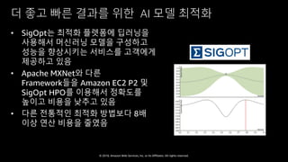 © 2018, Amazon Web Services, Inc. or Its Affiliates. All rights reserved.
더 좋고 빠른 결과를 위한 AI 모델 최적화
• SigOpt는 최적화 플렛폼에 딥러닝을
사용해서 머신러닝 모델을 구성하고
성능을 향상시키는 서비스를 고객에게
제공하고 있음
• Apache MXNet와 다른
Framework들을 Amazon EC2 P2 및
SigOpt HPO를 이용해서 정확도를
높이고 비용을 낮추고 있음
• 다른 전통적인 최적화 방법보다 8배
이상 연산 비용을 줄였음
 