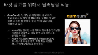 © 2018, Amazon Web Services, Inc. or Its Affiliates. All rights reserved.
타켓 광고를 위해서 딥러닝을 적용
• GumGum는 딥러닝을 사용해서 광고주가
효과적이고 타케팅된 캠페인을 실행하기 위한
실행 가능한 통찰력을 주기 위해 딥러닝을
적용하고 있음
• Mantii라는 실시간 소셜 미디어 청취툴은 딥러닝을
기반으로 만들었고, 매일 18억 소셜 이미지를
분석할 수 있음
• AWS에서 Apache MXNet과 Amazon EC2 P2
인스턴스를 이용한 결과, 모델 학습 시간을
21시간에서 6시간으로 단축했음
 