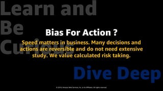 © 2018, Amazon Web Services, Inc. or Its Affiliates. All rights reserved.
Dive Deep
Learn and
Be
Curious
Bias For Action ?
Speed matters in business. Many decisions and
actions are reversible and do not need extensive
study. We value calculated risk taking.
 