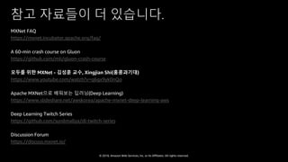 © 2018, Amazon Web Services, Inc. or Its Affiliates. All rights reserved.
참고 자료들이 더 있습니다.
MXNet FAQ
https://mxnet.incubator.apache.org/faq/
A 60-min crash course on Gluon
https://github.com/mli/gluon-crash-course
모두를 위한 MXNet - 김성훈 교수, Xingjian Shi(홍콩과기대)
https://www.youtube.com/watch?v=q6gx9yk0nQo
Apache MXNet으로 배워보는 딥러닝(Deep Learning)
https://www.slideshare.net/awskorea/apache-mxnet-deep-learning-aws
Deep Learning Twitch Series
https://github.com/sunilmallya/dl-twitch-series
Discussion Forum
https://discuss.mxnet.io/
 