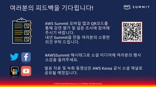 © 2018, Amazon Web Services, Inc. or Its Affiliates. All rights reserved.
AWS Summit 모바일 앱과 QR코드를
통해 강연 평가 및 설문 조사에 참여해
주시기 바랍니다.
내년 Summit을 만들 여러분의 소중한
의견 부탁 드립니다.
#AWSSummit 해시태그로 소셜 미디어에 여러분의 행사
소감을 올려주세요.
발표 자료 및 녹화 동영상은 AWS Korea 공식 소셜 채널로
공유될 예정입니다.
여러분의 피드백을 기다립니다!
 
