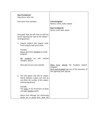 Base Form(plural)
Sing, dance, write, eat

Give some more examples.                       S-form(singular)
                                               Notices, smells, looks, repeats

                                               Base Form(plural)
                                               Notice, smell, look, repeat

Very good. Now we will move on with the
lesson regarding the rules on the Subject –
Verb Agreement.

1. Singular subjects take singular verbs.
   Plural subjects take plural verbs.

    Example:
    Envy is ignorance; imitation is suicide.
    (singular)

    We recognize our own            rejected
    thoughts. (plural)

    Now, give me your own example.             Miley Cyrus attends the Academy Awards.
                                               (singular)
                                               Percy and Annabeth are one of the characters of
                                               The Lightning Thief. (plural)

2. The verb agrees only with its subject.
   Words between subject and verb do
   not affect the number of the subject.
   (intervening phrase)

    Example:
    The luster of the firmament of bards
    and sages dazzles people.

    Notice that although the intervening
    words are in plural form, both the
 