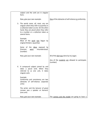 subject and the verb are in singular
   form.

   Now, give your own example.               One of the obstacles of self-reliance is conformity.

3. The words some, all, most, any are
   singular when they refer to quantity or
   a collection taken as one. On the other
   hand, they are plural when they refer
   to a number or a collection taken as
   several items.

   Example:
   Most of the work was begun by
   original thinkers. (quantity)

   Some of the ideas exposed by
   Emerson  were    misunderstood.
   (number)

   Now, give your own example.               All of the dish was done by my Logan.

                                             Any of the students are allowed to participate.
                                             (number)

4. A compound subject joined by and
   takes a plural verb. When they
   referred to as one unit, it takes
   singular verb.

   Example:
   Conformity and consistency are two
   obstacles of self-reliance. (separate
   units)

   The writer and the lecturer of great
   renown was a speaker at Harvard.
   (one unit)

   Now, give your own example.               The actress and the model are going to have a
 