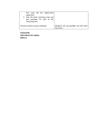 four rules oof the subject-verb
      agreement.
   2. Give the three remaining rules and
      give examples for each of the
      remaining rules.

Put your answers on your notebook.         (Students will say goodbye and will clean
                                           the room.)

Prepared By:
Maria Monica M. Angeles
BSEd 2-S
 