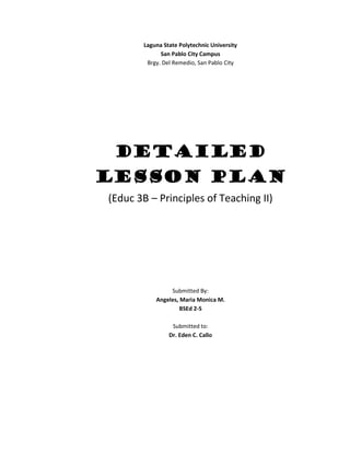 Laguna State Polytechnic University
             San Pablo City Campus
        Brgy. Del Remedio, San Pablo City




 Detailed
Lesson Plan
(Educ 3B – Principles of Teaching II)




                Submitted By:
           Angeles, Maria Monica M.
                    BSEd 2-S

                 Submitted to:
                Dr. Eden C. Callo
 