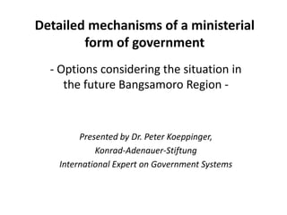 Detailed mechanisms of a ministerial
form of government
- Options considering the situation in
the future Bangsamoro Region -
Presented by Dr. Peter Koeppinger,
Konrad-Adenauer-Stiftung
International Expert on Government Systems
 