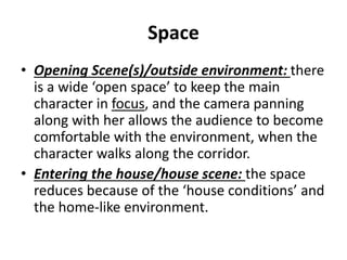 Space
• Opening Scene(s)/outside environment: there
is a wide ‘open space’ to keep the main
character in focus, and the camera panning
along with her allows the audience to become
comfortable with the environment, when the
character walks along the corridor.
• Entering the house/house scene: the space
reduces because of the ‘house conditions’ and
the home-like environment.
 