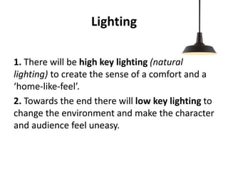 Lighting
1. There will be high key lighting (natural
lighting) to create the sense of a comfort and a
‘home-like-feel’.
2. Towards the end there will low key lighting to
change the environment and make the character
and audience feel uneasy.
 