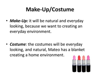 Make-Up/Costume
• Make-Up: it will be natural and everyday
looking, because we want to creating an
everyday environment.
• Costume: the costumes will be everyday
looking, and natural, Mateo has a blanket
creating a home environment.
 
