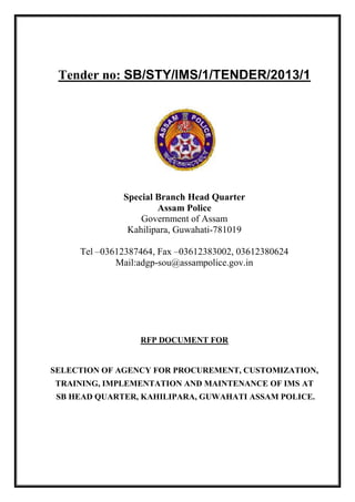 Tender no: SB/STY/IMS/1/TENDER/2013/1
Special Branch Head Quarter
Assam Police
Government of Assam
Kahilipara, Guwahati-781019
Tel –03612387464, Fax –03612383002, 03612380624
Mail:adgp-sou@assampolice.gov.in
RFP DOCUMENT FOR
SELECTION OF AGENCY FOR PROCUREMENT, CUSTOMIZATION,
TRAINING, IMPLEMENTATION AND MAINTENANCE OF IMS AT
SB HEAD QUARTER, KAHILIPARA, GUWAHATI ASSAM POLICE.
 