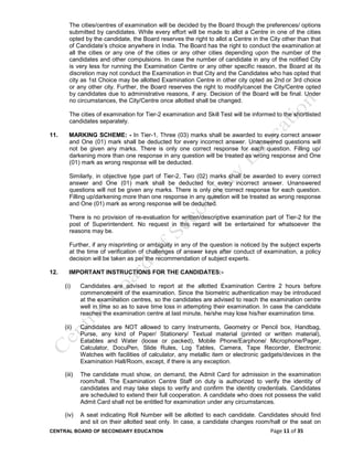 CENTRAL BOARD OF SECONDARY EDUCATION Page 11 of 35
The cities/centres of examination will be decided by the Board though the preferences/ options
submitted by candidates. While every effort will be made to allot a Centre in one of the cities
opted by the candidate, the Board reserves the right to allot a Centre in the City other than that
of Candidate’s choice anywhere in India. The Board has the right to conduct the examination at
all the cities or any one of the cities or any other cities depending upon the number of the
candidates and other compulsions. In case the number of candidate in any of the notified City
is very less for running the Examination Centre or any other specific reason, the Board at its
discretion may not conduct the Examination in that City and the Candidates who has opted that
city as 1st Choice may be allotted Examination Centre in other city opted as 2nd or 3rd choice
or any other city. Further, the Board reserves the right to modify/cancel the City/Centre opted
by candidates due to administrative reasons, if any. Decision of the Board will be final. Under
no circumstances, the City/Centre once allotted shall be changed.
The cities of examination for Tier-2 examination and Skill Test will be informed to the shortlisted
candidates separately.
11. MARKING SCHEME: - In Tier-1, Three (03) marks shall be awarded to every correct answer
and One (01) mark shall be deducted for every incorrect answer. Unanswered questions will
not be given any marks. There is only one correct response for each question. Filling up/
darkening more than one response in any question will be treated as wrong response and One
(01) mark as wrong response will be deducted.
Similarly, in objective type part of Tier-2, Two (02) marks shall be awarded to every correct
answer and One (01) mark shall be deducted for every incorrect answer. Unanswered
questions will not be given any marks. There is only one correct response for each question.
Filling up/darkening more than one response in any question will be treated as wrong response
and One (01) mark as wrong response will be deducted.
There is no provision of re-evaluation for written/descriptive examination part of Tier-2 for the
post of Superintendent. No request in this regard will be entertained for whatsoever the
reasons may be.
Further, if any misprinting or ambiguity in any of the question is noticed by the subject experts
at the time of verification of challenges of answer keys after conduct of examination, a policy
decision will be taken as per the recommendation of subject experts.
12. IMPORTANT INSTRUCTIONS FOR THE CANDIDATES:-
(i) Candidates are advised to report at the allotted Examination Centre 2 hours before
commencement of the examination. Since the biometric authentication may be introduced
at the examination centres, so the candidates are advised to reach the examination centre
well in time so as to save time loss in attempting their examination. In case the candidate
reaches the examination centre at last minute, he/she may lose his/her examination time.
(ii) Candidates are NOT allowed to carry Instruments, Geometry or Pencil box, Handbag,
Purse, any kind of Paper/ Stationery/ Textual material (printed or written material),
Eatables and Water (loose or packed), Mobile Phone/Earphone/ Microphone/Pager,
Calculator, DocuPen, Slide Rules, Log Tables, Camera, Tape Recorder, Electronic
Watches with facilities of calculator, any metallic item or electronic gadgets/devices in the
Examination Hall/Room, except, if there is any exception.
(iii) The candidate must show, on demand, the Admit Card for admission in the examination
room/hall. The Examination Centre Staff on duty is authorized to verify the identity of
candidates and may take steps to verify and confirm the identity credentials. Candidates
are scheduled to extend their full cooperation. A candidate who does not possess the valid
Admit Card shall not be entitled for examination under any circumstances.
(iv) A seat indicating Roll Number will be allotted to each candidate. Candidates should find
and sit on their allotted seat only. In case, a candidate changes room/hall or the seat on
 
