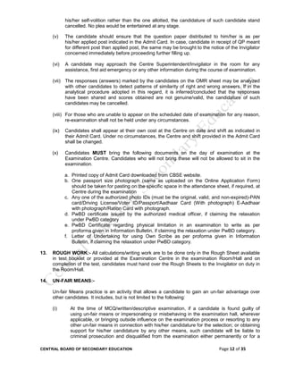CENTRAL BOARD OF SECONDARY EDUCATION Page 12 of 35
his/her self-volition rather than the one allotted, the candidature of such candidate stand
cancelled. No plea would be entertained at any stage.
(v) The candidate should ensure that the question paper distributed to him/her is as per
his/her applied post indicated in the Admit Card. In case, candidate in receipt of QP meant
for different post than applied post, the same may be brought to the notice of the Invigilator
concerned immediately before proceeding further filling up.
(vi) A candidate may approach the Centre Superintendent/Invigilator in the room for any
assistance, first aid emergency or any other information during the course of examination.
(vii) The responses (answers) marked by the candidates on the OMR sheet may be analyzed
with other candidates to detect patterns of similarity of right and wrong answers. If in the
analytical procedure adopted in this regard, it is inferred/concluded that the responses
have been shared and scores obtained are not genuine/valid, the candidature of such
candidates may be cancelled.
(viii) For those who are unable to appear on the scheduled date of examination for any reason,
re-examination shall not be held under any circumstances.
(ix) Candidates shall appear at their own cost at the Centre on date and shift as indicated in
their Admit Card. Under no circumstances, the Centre and shift provided in the Admit Card
shall be changed.
(x) Candidates MUST bring the following documents on the day of examination at the
Examination Centre. Candidates who will not bring these will not be allowed to sit in the
examination.
a. Printed copy of Admit Card downloaded from CBSE website.
b. One passport size photograph (same as uploaded on the Online Application Form)
should be taken for pasting on the specific space in the attendance sheet, if required, at
Centre during the examination
c. Any one of the authorized photo IDs (must be the original, valid, and non-expired)-PAN
card/Driving License/Voter ID/Passport/Aadhaar Card (With photograph) E-Aadhaar
with photograph/Ration Card with photograph.
d. PwBD certificate issued by the authorized medical officer, if claiming the relaxation
under PwBD category
e. PwBD Certificate regarding physical limitation in an examination to write as per
proforma given in Information Bulletin, if claiming the relaxation under PwBD category.
f. Letter of Undertaking for using Own Scribe as per proforma given in Information
Bulletin, if claiming the relaxation under PwBD category.
13. ROUGH WORK:- All calculations/writing work are to be done only in the Rough Sheet available
in test booklet or provided at the Examination Centre in the examination Room/Hall and on
completion of the test, candidates must hand over the Rough Sheets to the Invigilator on duty in
the Room/Hall.
14. UN-FAIR MEANS:-
Un-fair Means practice is an activity that allows a candidate to gain an un-fair advantage over
other candidates. It includes, but is not limited to the following:
(i) At the time of MCQ/written/descriptive examination, if a candidate is found guilty of
using un-fair means or impersonating or misbehaving in the examination hall, wherever
applicable, or bringing outside influence on the examination process or resorting to any
other un-fair means in connection with his/her candidature for the selection; or obtaining
support for his/her candidature by any other means, such candidate will be liable to
criminal prosecution and disqualified from the examination either permanently or for a
 