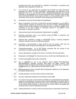 CENTRAL BOARD OF SECONDARY EDUCATION Page 13 of 35
specified period from any examination or selection of the Board in accordance with
applicable Laws, Regulations & Rules etc.
(ii) If it is found at any stage that any candidate has furnished any false information/
particulars with regard to his/her qualification, category/caste and experience in the
Application Form or in any document and/or mispresented/suppressed any material
information in the application form, for securing appointment in the Board, his/her service
will be terminated forthwith at any stage in service i.e. during probation period or after
confirmation of the service in the Board, without assigning any reason thereof.
(iii) Canvassing in any form will be treated as disqualification.
(iv) Being in possession of any item or article which has been prohibited or can be used for
un-fair practices including any stationery item (any kind of Paper/ Stationery/Textual
material/ printed/ written material), communication device, accessories, eatable items,
ornaments or any other material or information relevant or not relevant to the
examination in the paper concerned;
(v) Using someone else to write examination (impersonation) or copying;
(vi) Breaching examination rules or any direction issued by CBSE in connection with
examination from time to time;
(vii) Assisting other candidate to engage in malpractices, giving or receiving assistance
directly or indirectly of any kind or attempting to do so;
(viii) Contacting or communicating or trying to do so with any person, other than the
Examination Staff, during the examination time in the Examination Centre;
(ix) Threatening/intimidation any of the officials connected with the conduct of the
examination or threatening any of the candidates;
(x) Using or attempting to use any un-fair means in connection with the examination;
(xi) Manipulation and fabrication of online documents viz. Admit Card, Self-Declaration, etc.;
(xii) Forceful entry/exit from Examination Centre/Hall;
(xiii) Use or attempting to use of any electronic device (Mobile Phone/Earphone/
Microphone/Pager, Calculator, DocuPen, Slide Rules, Log Tables, Camera, Tape
Recorder, Electronic Watches with facilities of calculator, any metallic item or electronic
gadgets/devices etc.) after entering in the Examination Centre;
(xiv) Affixing/uploading of wrong /morphed /blank photographs/ signatures on the Application
Form/Admit Card/Proforma;
(xv) Creating obstacles in smooth and fair conduct of examination.
(xvi) Any other malpractices declared as Un-fair Means by the CBSE.
(xvii) If it is found at any time in future that the candidate has used/uploaded the photograph,
signature and certificate(s) of someone else in his/her Application Form/Admit Card or
he/she has tampered his/her Admit Card, these acts of the candidate shall be treated as
Un-fair Means (UFM) practices on his/her part and he/she shall be proceeded with
necessary actions under the applicable provisions.
(xviii) Creating disturbance in smooth conduct of the examination at examination centre/venue.
 