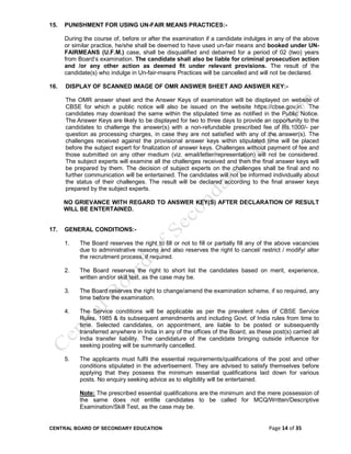 CENTRAL BOARD OF SECONDARY EDUCATION Page 14 of 35
15. PUNISHMENT FOR USING UN-FAIR MEANS PRACTICES:-
During the course of, before or after the examination if a candidate indulges in any of the above
or similar practice, he/she shall be deemed to have used un-fair means and booked under UN-
FAIRMEANS (U.F.M.) case, shall be disqualified and debarred for a period of 02 (two) years
from Board’s examination. The candidate shall also be liable for criminal prosecution action
and /or any other action as deemed fit under relevant provisions. The result of the
candidate(s) who indulge in Un-fair-means Practices will be cancelled and will not be declared.
16. DISPLAY OF SCANNED IMAGE OF OMR ANSWER SHEET AND ANSWER KEY:-
The OMR answer sheet and the Answer Keys of examination will be displayed on website of
CBSE for which a public notice will also be issued on the website https://cbse.gov.in. The
candidates may download the same within the stipulated time as notified in the Public Notice.
The Answer Keys are likely to be displayed for two to three days to provide an opportunity to the
candidates to challenge the answer(s) with a non-refundable prescribed fee of Rs.1000/- per
question as processing charges, in case they are not satisfied with any of the answer(s). The
challenges received against the provisional answer keys within stipulated time will be placed
before the subject expert for finalization of answer keys. Challenges without payment of fee and
those submitted on any other medium (viz. email/letter/representation) will not be considered.
The subject experts will examine all the challenges received and then the final answer keys will
be prepared by them. The decision of subject experts on the challenges shall be final and no
further communication will be entertained. The candidates will not be informed individually about
the status of their challenges. The result will be declared according to the final answer keys
prepared by the subject experts.
NO GRIEVANCE WITH REGARD TO ANSWER KEY(S) AFTER DECLARATION OF RESULT
WILL BE ENTERTAINED.
17. GENERAL CONDITIONS:-
1. The Board reserves the right to fill or not to fill or partially fill any of the above vacancies
due to administrative reasons and also reserves the right to cancel/ restrict / modify/ alter
the recruitment process, if required.
2. The Board reserves the right to short list the candidates based on merit, experience,
written and/or skill test, as the case may be.
3. The Board reserves the right to change/amend the examination scheme, if so required, any
time before the examination.
4. The Service conditions will be applicable as per the prevalent rules of CBSE Service
Rules, 1985 & its subsequent amendments and including Govt. of India rules from time to
time. Selected candidates, on appointment, are liable to be posted or subsequently
transferred anywhere in India in any of the offices of the Board, as these post(s) carried all
India transfer liability. The candidature of the candidate bringing outside influence for
seeking posting will be summarily cancelled.
5. The applicants must fulfil the essential requirements/qualifications of the post and other
conditions stipulated in the advertisement. They are advised to satisfy themselves before
applying that they possess the minimum essential qualifications laid down for various
posts. No enquiry seeking advice as to eligibility will be entertained.
Note: The prescribed essential qualifications are the minimum and the mere possession of
the same does not entitle candidates to be called for MCQ/Written/Descriptive
Examination/Skill Test, as the case may be.
 