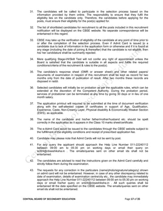 CENTRAL BOARD OF SECONDARY EDUCATION Page 17 of 35
31. The candidates will be called to participate in the selection process based on the
information provided by them online. The responsibility to ensure that they fulfil the
eligibility lies on the candidate only. Therefore, the candidates before applying for the
posts, must ensure their eligibility for the post(s) applied for.
32. The list of shortlisted candidates for recruitment to all the posts included in this recruitment
notification will be displayed on the CBSE website. No separate correspondence will be
entertained in this regard.
33. CBSE may take up the verification of eligibility of the candidate at any point of time prior to
or after the completion of the selection process. Even if Admit Card is issued to a
candidate due to lack of information in the application form or otherwise and if it is found at
any stage (including the date of joining & thereafter) that the candidate is not eligible, then
his/ her candidature shall be summarily rejected.
34. Mere qualifying Stage-I/II/Skill Test will not confer any right of appointment unless the
Board is satisfied that the candidate is suitable in all aspects and fulfils the required
conditions/criteria of the recruitment & rules to the post(s).
35. The candidate’s response sheet (OMR or answer sheet) and other related papers/
documents of examination in respect of this recruitment shall be kept as record for two
months only from the date of publication of result. After two months these records are
disposed in raddi.
36. Selected candidates will initially be on probation as per the applicable rules, which can be
extended at the discretion of the Competent Authority. During the probation period,
services of probationer can be terminated at any time by giving 30 days or in lieu of one
month salary.
37. The application printout will required to be submitted at the time of document verification
along with the self-attested copies of certificates in support of Age, Qualification,
Experience, Caste, Non-Creamy Layer, Physical disability & Economically Weaker Section
(EWS), as applicable.
38. The name of the candidate and his/her father/mother/husband etc. should be spelt
correctly in the application as it appears in the Class 10 marks sheet/certificate.
39. The e-Admit Card would be issued to the candidates through the CBSE website subject to
the fulfillment of the eligibility conditions and receipt of prescribed application fee.
40. Candidate may please note that Admit Cards will not be sent by post.
41. For any query the applicant should approach the Help Line Number 011-22240112
between 09:00 am to 05:30 pm on working days or email their query on
srd24@cbseshiksha.in . The emails/queries sent on other email ids shall not be
entertained.
42. The candidates are advised to read the instructions given on the Admit Card carefully and
strictly follow them during the examination.
43. The requests for any correction in the particulars (name/photo/signature/category) shown
on admit card will not be entertained. However, in case of any other discrepancy related to
date of examination, details of examination centre/city etc., the candidate may immediately
approach the Help Line Number 011-22240112 between 09:00 am to 05:30 pm on working
days or email his/her query on srd24@cbseshiksha.in . All such queries shall be
entertained till the date specified on the CBSE website. The emails/queries sent on other
email ids shall not be entertained.
 