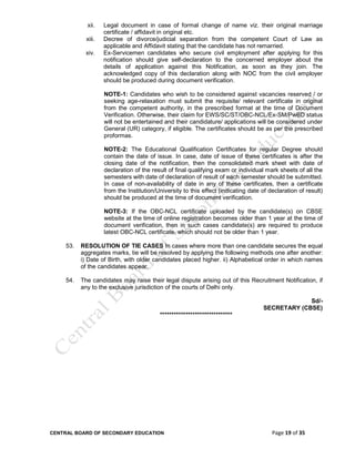 CENTRAL BOARD OF SECONDARY EDUCATION Page 19 of 35
xii. Legal document in case of formal change of name viz. their original marriage
certificate / affidavit in original etc.
xiii. Decree of divorce/judicial separation from the competent Court of Law as
applicable and Affidavit stating that the candidate has not remarried.
xiv. Ex-Servicemen candidates who secure civil employment after applying for this
notification should give self-declaration to the concerned employer about the
details of application against this Notification, as soon as they join. The
acknowledged copy of this declaration along with NOC from the civil employer
should be produced during document verification.
NOTE-1: Candidates who wish to be considered against vacancies reserved / or
seeking age-relaxation must submit the requisite/ relevant certificate in original
from the competent authority, in the prescribed format at the time of Document
Verification. Otherwise, their claim for EWS/SC/ST/OBC-NCL/Ex-SM/PwBD status
will not be entertained and their candidature/ applications will be considered under
General (UR) category, if eligible. The certificates should be as per the prescribed
proformas.
NOTE-2: The Educational Qualification Certificates for regular Degree should
contain the date of issue. In case, date of issue of these certificates is after the
closing date of the notification, then the consolidated mark sheet with date of
declaration of the result of final qualifying exam or individual mark sheets of all the
semesters with date of declaration of result of each semester should be submitted.
In case of non-availability of date in any of these certificates, then a certificate
from the Institution/University to this effect (indicating date of declaration of result)
should be produced at the time of document verification.
NOTE-3: If the OBC-NCL certificate uploaded by the candidate(s) on CBSE
website at the time of online registration becomes older than 1 year at the time of
document verification, then in such cases candidate(s) are required to produce
latest OBC-NCL certificate, which should not be older than 1 year.
53. RESOLUTION OF TIE CASES In cases where more than one candidate secures the equal
aggregates marks, tie will be resolved by applying the following methods one after another:
i) Date of Birth, with older candidates placed higher. ii) Alphabetical order in which names
of the candidates appear.
54. The candidates may raise their legal dispute arising out of this Recruitment Notification, if
any to the exclusive jurisdiction of the courts of Delhi only.
Sd/-
SECRETARY (CBSE)
*******************************
 