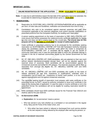 CENTRAL BOARD OF SECONDARY EDUCATION Page 2 of 35
IMPORTANT DATES:-
ONLINE REGISTRATION OF THE APPLICATION FROM 01.01.2025 TO 31.01.2025
Note:- In case due to administrative reason the last date of the application has to be extended, the
crucial date for determining of eligibility shall remain same i.e. 31.01.2025.
1. RESERVATION:-
(i) Reservation for SC/ST/OBC (NCL) CENTRE LIST/EWSs/PwBD/ESM will be applicable as
per Govt. of India rules and Guidelines, notification and amendments from time to time.
(ii) Candidate(s) who wish to be considered against reserved vacancies and seek other
concessions applicable to the reserved categories must submit requisite certificate(s) on
prescribed proforma from the Competent Authority, for availing such reservation.
(iii) A person seeking appointment on the basis of reservation to OBC (NCL) CENTRE LIST
must ensure that he/she possesses the caste/community certificate (applicable for Centre
list only) and does not fall in creamy layer on the crucial date. The crucial date for this
purpose will be the last date i.e. 31.01.2025 for receipt of online application.
(iv) Caste certificate in prescribed proforma has to be produced by the candidates seeking
reservation as SC/ST/OBC(NCL) CENTRE LIST from the Competent Authority indicating
clearly the candidate’s Caste, the Act/Order under which the Caste is recognized as
SC/ST/OBC(NCL) CENTRE LIST. A candidate will be eligible to get the benefit of
community reservation only in case the particular caste to which the candidate belongs is
included in the list of reserved communities issued by the Central Government for that
state.
(v) SC, ST, OBC (NCL) CENTRE LIST, EWS candidates, who are selected on their own merit
without relaxed standards/concession (except fees), will not be adjusted against the
reserved share of vacancies. Such candidates will be accommodated against the
Unreserved vacancies earmarked for UR category. The reserved vacancies will be filled up
separately from amongst the eligible SC, ST, OBC(NCL) CENTRE LIST and EWS
candidates.
(vi) SC, ST, OBC(NCL) CENTRE LIST and EWS candidates who qualify on the basis of
relaxed standards viz age limit, experience or qualifications, extended zone of
consideration (cut of marks) etc., irrespective of his/her merit position, is to be counted
against reserved point and not against unreserved vacancies.
(vii) The candidate seeking benefit of reservation must possess valid caste certificate on the
prescribed format, by DoPT, issued by authority competent to issue such certificate in the
state on the closing date of application. In case the caste or income certificate is not in the
prescribed format, the candidature will not be eligible for availing reservation benefit for
appointment.
(viii) EWS candidates should have EWS certificate issued for the Financial Year 2023-24 and
shall be valid for the year 2024-25.
(ix) Ex-Servicemen (ESM)
a. Explanation: An ‘ex-serviceman’ means a person:
i. Who has served in any rank whether as a combatant or non-combatant in the regular
Army, Navy and Air Force of the Indian Union, and
1. Who either has been retired or relieved or discharged from such service whether
at his own request or being relieved by the employer after earning his pension; or
 