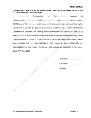 CENTRAL BOARD OF SECONDARY EDUCATION Page 21 of 35
. PROFORMA-I-A
FORM OF DECLARATION TO BE SUBMITTED BY THE OBC CANDIDATE (IN ADDITION
TO THE COMMUNITY CERTIFICATE)
I ………………. Son/daughter of Shri…………………….resident of
village/town/city…………………. district…………………. state………………hereby declare
that I belong to the………………..community which is recognized as a backward class by the
Government of India for the purpose of reservation in services as per orders contained in
Department of Personnel and Training Office Memorandum No 36102/22/93-Estt. (SCT)
dated 8-9-1993. It is also declared that I do not belong to persons/ sections/sections (Creamy
Layer) mentioned in column 3 of the Schedule to the above referred Office Memorandum
dated 8-9-1993, O.M. No. 36033/3/2004-Estt. (Res.) dated 9th March, 2004, O.M. No.
36033/3/2004-Estt. (Res.) dated 14th October, 2008 and OM No. 36033/1/2013-Estt. (Res.),
dated: 27th May, 2013.
Signature:………………………
Full Name:………………………
Address....................................
 