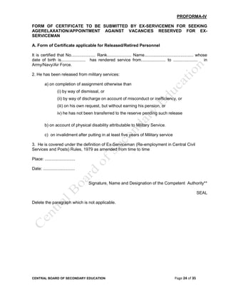 CENTRAL BOARD OF SECONDARY EDUCATION Page 24 of 35
PROFORMA-IV
FORM OF CERTIFICATE TO BE SUBMITTED BY EX-SERVICEMEN FOR SEEKING
AGERELAXATION/APPOINTMENT AGAINST VACANCIES RESERVED FOR EX-
SERVICEMAN
A. Form of Certificate applicable for Released/Retired Personnel
It is certified that No..................... Rank..................... Name.......................................... whose
date of birth is..................... has rendered service from..................... to ..................... in
Army/Navy/Air Force.
2. He has been released from military services:
a) on completion of assignment otherwise than
(i) by way of dismissal, or
(ii) by way of discharge on account of misconduct or inefficiency, or
(iii) on his own request, but without earning his pension, or
iv) he has not been transferred to the reserve pending such release
b) on account of physical disability attributable to Military Service.
c) on invalidment after putting in at least five years of Military service
3. He is covered under the definition of Ex-Serviceman (Re-employment in Central Civil
Services and Posts) Rules, 1979 as amended from time to time
Place: ..........................
Date: ...........................
Signature, Name and Designation of the Competent Authority**
SEAL
Delete the paragraph which is not applicable.
 
