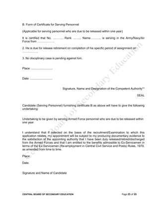 CENTRAL BOARD OF SECONDARY EDUCATION Page 25 of 35
B. Form of Certificate for Serving Personnel
(Applicable for serving personnel who are due to be released within one year)
It is certified that No. ……….. Rank ……... Name……….. is serving in the Army/Navy/Air
Force from ………………
2. He is due for release retirement on completion of his specific period of assignment on
…………….
3. No disciplinary case is pending against him.
Place: ..........................
Date: ...........................
Signature, Name and Designation of the Competent Authority**
SEAL
Candidate (Serving Personnel) furnishing certificate B as above will have to give the following
undertaking:
Undertaking to be given by serving Armed Force personnel who are due to be released within
one year
I understand that if selected on the basis of the recruitment/Examination to which this
application relates, my appointment will be subject to my producing documentary evidence to
the satisfaction of the appointing authority that I have been duly released/retired/discharged
from the Armed Forces and that I am entitled to the benefits admissible to Ex-Servicemen in
terms of the Ex-Servicemen (Re-employment in Central Civil Service and Posts) Rules, 1979,
as amended from time to time.
Place:
Date:
Signature and Name of Candidate
 
