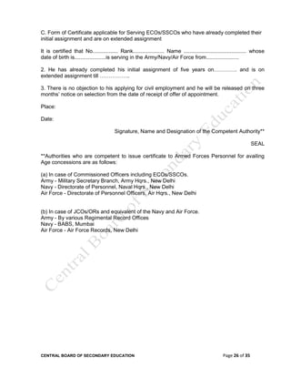 CENTRAL BOARD OF SECONDARY EDUCATION Page 26 of 35
C. Form of Certificate applicable for Serving ECOs/SSCOs who have already completed their
initial assignment and are on extended assignment
It is certified that No................. Rank..................... Name .......................................... whose
date of birth is.....................is serving in the Army/Navy/Air Force from......................
2. He has already completed his initial assignment of five years on…………. and is on
extended assignment till ……………..
3. There is no objection to his applying for civil employment and he will be released on three
months’ notice on selection from the date of receipt of offer of appointment.
Place:
Date:
Signature, Name and Designation of the Competent Authority**
SEAL
**Authorities who are competent to issue certificate to Armed Forces Personnel for availing
Age concessions are as follows:
(a) In case of Commissioned Officers including ECOs/SSCOs.
Army - Military Secretary Branch, Army Hqrs., New Delhi
Navy - Directorate of Personnel, Naval Hqrs., New Delhi
Air Force - Directorate of Personnel Officers, Air Hqrs., New Delhi
(b) In case of JCOs/ORs and equivalent of the Navy and Air Force.
Army - By various Regimental Record Offices
Navy - BABS, Mumbai
Air Force - Air Force Records, New Delhi
 