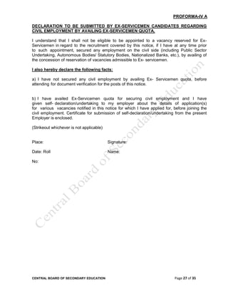 CENTRAL BOARD OF SECONDARY EDUCATION Page 27 of 35
PROFORMA-IV A
DECLARATION TO BE SUBMITTED BY EX-SERVICEMEN CANDIDATES REGARDING
CIVIL EMPLOYMENT BY AVAILING EX-SERVICEMEN QUOTA.
I understand that I shall not be eligible to be appointed to a vacancy reserved for Ex-
Servicemen in regard to the recruitment covered by this notice, if I have at any time prior
to such appointment, secured any employment on the civil side (including Public Sector
Undertaking, Autonomous Bodies/ Statutory Bodies, Nationalized Banks, etc.), by availing of
the concession of reservation of vacancies admissible to Ex- servicemen.
I also hereby declare the following facts:
a) I have not secured any civil employment by availing Ex- Servicemen quota, before
attending for document verification for the posts of this notice.
b) I have availed Ex-Servicemen quota for securing civil employment and I have
given self- declaration/undertaking to my employer about the details of application(s)
for various vacancies notified in this notice for which I have applied for, before joining the
civil employment. Certificate for submission of self-declaration/undertaking from the present
Employer is enclosed.
(Strikeout whichever is not applicable)
Place: Signature:
Date: Roll Name:
No:
 