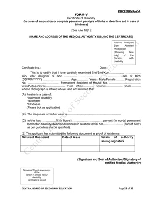 CENTRAL BOARD OF SECONDARY EDUCATION Page 28 of 35
PROFORMA-V-A
FORM-V
Certificate of Disability
(In cases of amputation or complete permanent paralysis of limbs or dwarfism and in case of
blindness)
[See rule 18(1)]
(NAME AND ADDRESS OF THE MEDICAL AUTHORITY ISSUING THE CERTIFICATE)
Certificate No.: Date:
This is to certify that I have carefully examined Shri/Smt/Kum……………………………
son/ wife/ daughter of Shri ……………………………………………………Date of Birth
(DD/MM/YYYY) ….…………………… Age………… Years, Male/Female……… Registration
No. …………………………… Permanent Resident of House No. ……………….…………...
Ward/Village/Street……………….. Post Office………… District……………… State………,
whose photograph is affixed above, and am satisfied that:
(A) he/she is a case of:
*locomotor disability
*dwarfism
*blindness
(Please tick as applicable)
(B) The diagnosis in his/her case is…………………………………..…………….
(C) he/she has ……………% (in figure)…………….………….…. percent (in words) permanent
locomotor disability/dwarfism/blindness in relation to his/ her………………… (part of body)
as per guidelines (to be specified).
(2) The applicant has submitted the following document as proof of residence:
Nature of Document Date of issue Details of authority
issuing signature
(Signature and Seal of Authorized Signatory of
notified Medical Authority)
Recent Passport
Size Attested
Photograph
(Showing face
only) of the
Person with
disability
Signature/Thumb impression
of the
person in whose favour
disability
certificate is issued
 