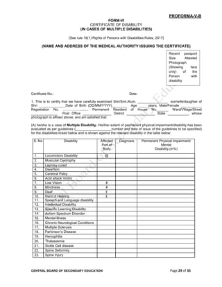 CENTRAL BOARD OF SECONDARY EDUCATION Page 29 of 35
PROFORMA-V-B
FORM-VI
CERTIFICATE OF DISABILITY
(IN CASES OF MULTIPLE DISABILITIES)
[See rule 18(1) Rights of Persons with Disabilities Rules, 2017]
(NAME AND ADDRESS OF THE MEDICAL AUTHORITY ISSUING THE CERTIFICATE)
Certificate No.: Date:
1. This is to certify that we have carefully examined Shri/Smt./Kum. ________________ son/wife/daughter of
Shri ______________Date of Birth (DD/MM/YYYY)________ Age ____ years, Male/Female ___________
Registration No. ……………......... Permanent Resident of House No.______ Ward/Village/Street
______________ Post Office _______________ District _______________ State ___________, whose
photograph is affixed above, and am satisfied that:
(A) he/she is a case of Multiple Disability. His/Her extent of permanent physical impairment/disability has been
evaluated as per guidelines (___________________number and date of issue of the guidelines to be specified)
for the disabilities ticked below and is shown against the relevant disability in the table below:
S. No. Disability Affected
Part of
Body
Diagnosis Permanent Physical Impairment/
Mental
Disability (in%)
1. Locomotors Disability @
2. Muscular Dystrophy
3. Leprosy cured
4. Dwarfism
5. Cerebral Palsy
6. Acid attack Victim
7. Low Vision #
8. Blindness #
9. Deaf £
10. Hard of Hearing £
11. Speech and Language disability
12. Intellectual Disability
13. Specific Learning Disability
14. Autism Spectrum Disorder
15. Mental-illness
16. Chronic Neurological Conditions
17. Multiple Sclerosis
18. Parkinson’s Disease
19. Hemophilia
20. Thalassemia
21. Sickle Cell disease
22. Spine Deformity
23. Spine Injury
Recent passport
Size Attested
Photograph
(Showing face
only) of the
Person with
disability
 