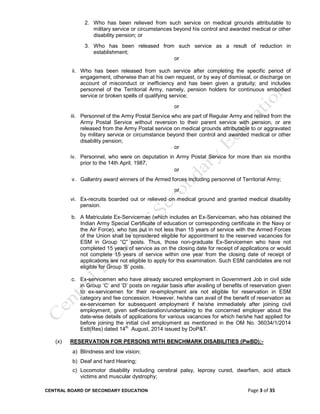 CENTRAL BOARD OF SECONDARY EDUCATION Page 3 of 35
2. Who has been relieved from such service on medical grounds attributable to
military service or circumstances beyond his control and awarded medical or other
disability pension; or
3. Who has been released from such service as a result of reduction in
establishment;
or
ii. Who has been released from such service after completing the specific period of
engagement, otherwise than at his own request, or by way of dismissal, or discharge on
account of misconduct or inefficiency and has been given a gratuity; and includes
personnel of the Territorial Army, namely, pension holders for continuous embodied
service or broken spells of qualifying service;
or
iii. Personnel of the Army Postal Service who are part of Regular Army and retired from the
Army Postal Service without reversion to their parent service with pension, or are
released from the Army Postal service on medical grounds attributable to or aggravated
by military service or circumstance beyond their control and awarded medical or other
disability pension;
or
iv. Personnel, who were on deputation in Army Postal Service for more than six months
prior to the 14th April, 1987;
or
v. Gallantry award winners of the Armed forces including personnel of Territorial Army;
or
vi. Ex-recruits boarded out or relieved on medical ground and granted medical disability
pension.
b. A Matriculate Ex-Serviceman (which includes an Ex-Serviceman, who has obtained the
Indian Army Special Certificate of education or corresponding certificate in the Navy or
the Air Force), who has put in not less than 15 years of service with the Armed Forces
of the Union shall be considered eligible for appointment to the reserved vacancies for
ESM in Group “C” posts. Thus, those non-graduate Ex-Servicemen who have not
completed 15 years of service as on the closing date for receipt of applications or would
not complete 15 years of service within one year from the closing date of receipt of
applications are not eligible to apply for this examination. Such ESM candidates are not
eligible for Group ‘B’ posts.
c. Ex-servicemen who have already secured employment in Government Job in civil side
in Group ‘C’ and ‘D’ posts on regular basis after availing of benefits of reservation given
to ex-servicemen for their re-employment are not eligible for reservation in ESM
category and fee concession. However, he/she can avail of the benefit of reservation as
ex-servicemen for subsequent employment if he/she immediately after joining civil
employment, given self-declaration/undertaking to the concerned employer about the
date-wise details of applications for various vacancies for which he/she had applied for
before joining the initial civil employment as mentioned in the OM No. 36034/1/2014
Estt(Res) dated 14th
August, 2014 issued by DoP&T.
(x) RESERVATION FOR PERSONS WITH BENCHMARK DISABILITIES (PwBD):-
a) Blindness and low vision;
b) Deaf and hard Hearing;
c) Locomotor disability including cerebral palsy, leprosy cured, dwarfism, acid attack
victims and muscular dystrophy;
 