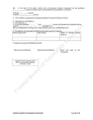 CENTRAL BOARD OF SECONDARY EDUCATION Page 30 of 35
(B) In the light of the above, his/her over all permanent physical impairment as per guidelines
(_______________number and date of issue of the guidelines to be specified), is as follows:
In figures: ___________percent
In words:__________________ percent
2. This condition is progressive/non-progressive/likely to improve/not likely to improve.
3. Reassessment of disability is:
i) Not necessary, or
ii) is recommended/after ……………….Year ……………………months, and therefore this certificate shall be
valid till…………………………………………… (DD/MM/YYYY)
@ e.g. Left/Right/both arms/legs; # e.g. Single eye/both eyes; £e.g. Left/Right/both ears
4. The applicant has submitted the following documents as proof of residence
Nature of Document Date of issue Details of authority issuing
signature
5. Signature and seal of the Medical Authority
Name and seal of Member Name and seal of Member Name and seal of the
Chairperson
Signature/Thumb impression of the
person in whose favour disability
certificate is issued
 