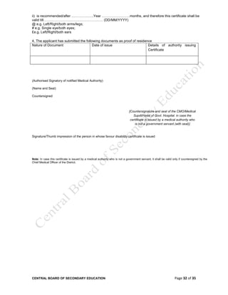 CENTRAL BOARD OF SECONDARY EDUCATION Page 32 of 35
ii) is recommended/after ……………….Year ……………………months, and therefore this certificate shall be
valid till…………………………………………… (DD/MM/YYYY)
@ e.g. Left/Right/both arms/legs;
# e.g. Single eye/both eyes;
£e.g. Left/Right/both ears
4. The applicant has submitted the following documents as proof of residence
Nature of Document Date of issue Details of authority issuing
Certificate
(Authorised Signatory of notified Medical Authority)
(Name and Seal)
Countersigned
[Countersignature and seal of the CMO/Medical
Supdt/Head of Govt. Hospital. in case the
certificate is issued by a medical authority who
is not a government servant (with seal)]
Signature/Thumb impression of the person in whose favour disability certificate is issued
Note: In case this certificate is issued by a medical authority who is not a government servant, it shall be valid only if countersigned by the
Chief Medical Officer of the District.
 