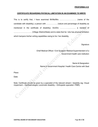 CENTRAL BOARD OF SECONDARY EDUCATION Page 33 of 35
PROFORMA-V-D
CERTIFICATE REGARDING PHYSICAL LIMITATION IN AN EXAMINEE TO WRITE
This is to certify that, I have examined Mr/Ms/Mrs ………………………. (name of the
candidate with disability), a person with ……………… (nature and percentage of disability as
mentioned in the certificate of disability), S/o/D/o …………………….. a resident of
………………………… (Village /District/State) and to state that he / she has physical limitation
which hampers his/her writing capabilities owing to his / her disability.
Signature
Chief Medical Officer / Civil Surgeon/ Medical Superintendent of a
Government health care institution
Name & Designation
Name of Government Hospital / health Care Centre with Seal
Place:
Date:
Note: Certificate should be given by a specialist of the relevant stream / disability (eg. Visual
impairment – Ophthalmologist, Locomotor disability – Orthopedic specialist / PMR).
 