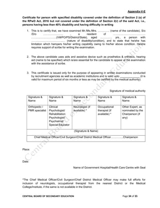CENTRAL BOARD OF SECONDARY EDUCATION Page 34 of 35
Appendix-V-E
Certificate for person with specified disability covered under the definition of Section 2 (s) of
the RPwD Act, 2016 but not covered under the definition of Section 2(r) of the said Act, i.e.,
persons having less than 40% disability and having difficulty in writing
1. This is to certify that, we have examined Mr./Ms./Mrs. …………. (name of the candidate), S/o
/D/o …………………. , a resident of ………………………………
……………………….(Vill/PO/PS/District/State), aged …………. yrs., a person with
……………………………..… (nature of disability/condition), and to state that he/she has
limitation which hampers his/her writing capability owing to his/her above condition. He/she
requires support of scribe for writing the examination.
2. The above candidate uses aids and assistive device such as prosthetics & orthotics, hearing
aid (name to be specified) which is/are essential for the candidate to appear at the examination
with the assistance of scribe.
3. This certificate is issued only for the purpose of appearing in written examinations conducted
by recruitment agencies as well as academic institutions and is valid upto _____________ (it is
valid for maximum period of six months or less as may be certified by the medical authority).
Signature of medical authority
Signature &
Name
Signature &
Name
Signature &
Name
Signature &
Name
Signature &
Name
Orthopedic /
PMR specialist
Clinical
Psychologist/
Rehabilitation
Psychologist/
Psychiatrist/
Special Educator
Neurologist (if
available) *
Occupational
therapist (if
available) *
Other Expert, as
nominated by the
Chairperson (if
any)
(Signature & Name)
Chief Medical Officer/Civil Surgeon/Chief District Medical Officer…………..Chairperson
Place:
Date:
Name of Government Hospital/Health Care Centre with Seal
*The Chief Medical Officer/Civil Surgeon/Chief District Medical Officer may make full efforts for
inclusion of neurologists, occupational therapist from the nearest District or the Medical
College/Institute, if the same is not available in the District.
 
