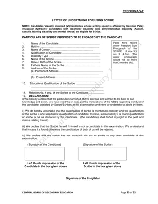 CENTRAL BOARD OF SECONDARY EDUCATION Page 35 of 35
PROFORMA-V-F
LETTER OF UNDERTAKING FOR USING SCRIBE
NOTE: Candidates Visually Impaired (VI)/candidates whose writing speed is affected by Cerebral Palsy
/muscular dystrophy/ candidates with locomotor disability (one arm)/Intellectual disability (Autism,
specific learning disability and mental illness) are eligible for Scribe.
PARTICULARS OF SCRIBE PROPOSED TO BE ENGAGED BY THE CANDIDATE
1. Name of the Candidate........................................................
2. Roll No………………………………………………………….
3. Name of Center………………………………………….
4. Qualification of Candidate …………………………………….
5. Disability Type …………………………………………………
6. Name of the Scribe...............................................................
7. Date of Birth of the Scribe …................................................
8. Father’s Name of the Scribe.................................................
9. Address of the Scribe:
(a) Permanent Address ...........................................................
............................................................................................
(b) Present Address................................................................
............................................................................................
10. Educational Qualification of the Scribe .................................
..................................................................................................
..................................................................................................
11. Relationship, if any, of the Scribe to the Candidate……..............
12. DECLARATION:
i) We hereby declare that the particulars furnished above are true and correct to the best of our
knowledge and belief. We have read/ been read out the instructions of the CBSE regarding conduct of
the candidates assisted by Scribe/Scribes at this examination and here by undertake to abide by them.
ii) We do hereby undertake that the qualification of scribe is mentioned correctly and the qualification
of the scribe is one step below qualification of candidate. In case, subsequently it is found qualification
of scribe is not as declared by the candidate, I (the candidate) shall forfeit my right to the post and
claims relating thereto.
iii) We declare that the Scribe herself / himself is not a candidate in this examination. We understand
that in case it is found otherwise the candidature of both of us will be rejected.
iv) We declare that the scribe has not acted/will not act as scribe to any other candidate of this
examination.
(Signature of the Candidate) (Signature of the Scribe)
Left thumb impression of the Left thumb impression of the
Candidate in the box given above Scribe in the box given above
Signature of the Invigilator
Paste here recent
colour Passport Size
Photograph of the
SCRIBE of size 3.5
cm X 4.5cm (The
colour photograph
should not be more
than 3 months old).
 