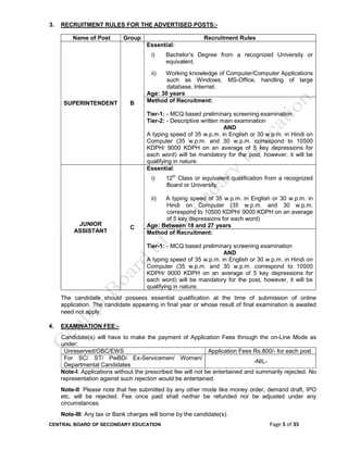 CENTRAL BOARD OF SECONDARY EDUCATION Page 5 of 35
3. RECRUITMENT RULES FOR THE ADVERTISED POSTS:-
Name of Post Group Recruitment Rules
SUPERINTENDENT B
Essential:
i) Bachelor’s Degree from a recognized University or
equivalent.
ii) Working knowledge of Computer/Computer Applications
such as Windows, MS-Office, handling of large
database, Internet.
Age: 30 years
Method of Recruitment:
Tier-1: - MCQ based preliminary screening examination
Tier-2: - Descriptive written main examination
AND
A typing speed of 35 w.p.m. in English or 30 w.p.m. in Hindi on
Computer (35 w.p.m. and 30 w.p.m. correspond to 10500
KDPH/ 9000 KDPH on an average of 5 key depressions for
each word) will be mandatory for the post, however, it will be
qualifying in nature.
JUNIOR
ASSISTANT
C
Essential:
i) 12th
Class or equivalent qualification from a recognized
Board or University.
ii) A typing speed of 35 w.p.m. in English or 30 w.p.m. in
Hindi on Computer (35 w.p.m. and 30 w.p.m.
correspond to 10500 KDPH/ 9000 KDPH on an average
of 5 key depressions for each word)
Age: Between 18 and 27 years
Method of Recruitment:
Tier-1: - MCQ based preliminary screening examination
AND
A typing speed of 35 w.p.m. in English or 30 w.p.m. in Hindi on
Computer (35 w.p.m. and 30 w.p.m. correspond to 10500
KDPH/ 9000 KDPH on an average of 5 key depressions for
each word) will be mandatory for the post, however, it will be
qualifying in nature.
The candidate should possess essential qualification at the time of submission of online
application. The candidate appearing in final year or whose result of final examination is awaited
need not apply.
4. EXAMINATION FEE:-
Candidate(s) will have to make the payment of Application Fees through the on-Line Mode as
under:
Unreserved/OBC/EWS Application Fees Rs.800/- for each post
For SC/ ST/ PwBD/ Ex-Servicemen/ Women/
Departmental Candidates
-NIL-
Note-I: Applications without the prescribed fee will not be entertained and summarily rejected. No
representation against such rejection would be entertained.
Note-II: Please note that fee submitted by any other mode like money order, demand draft, IPO
etc. will be rejected. Fee once paid shall neither be refunded nor be adjusted under any
circumstances.
Note-III: Any tax or Bank charges will borne by the candidate(s).
 
