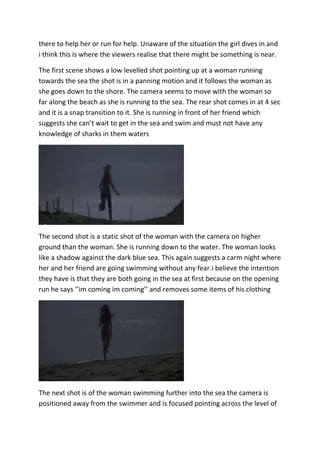 there to help her or run for help. Unaware of the situation the girl dives in and
i think this is where the viewers realise that there might be something is near.
The first scene shows a low levelled shot pointing up at a woman running
towards the sea the shot is in a panning motion and it follows the woman as
she goes down to the shore. The camera seems to move with the woman so
far along the beach as she is running to the sea. The rear shot comes in at 4 sec
and it is a snap transition to it. She is running in front of her friend which
suggests she can’t wait to get in the sea and swim and must not have any
knowledge of sharks in them waters

The second shot is a static shot of the woman with the camera on higher
ground than the woman. She is running down to the water. The woman looks
like a shadow against the dark blue sea. This again suggests a carm night where
her and her friend are going swimming without any fear.i believe the intention
they have is that they are both going in the sea at first because on the opening
run he says ‘’im coming im coming’’ and removes some items of his clothing

The next shot is of the woman swimming further into the sea the camera is
positioned away from the swimmer and is focused pointing across the level of

 