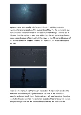 It goes to what seems to be another shore line shot looking out at the
swimmer long range position. This gives a idea of how far the swimmer is out
from the shore line and how carm and peacefull everything is I believe it is in
this shot that the audience could have a idea that there is something about to
happen soon because of the length of the movie so far (44 sec) and because of
the nature of the film and that fact that the woman is out there in the sea on
her own

This is the moment where the viewers notice that there woman is in trouble
and there is something wrong I believe that because of the film and its
meaning and what it’s all about that the viewers will now know that there is a
shark attacking the woman. The camera is placed not too far away but enough
away so that you can see the ripples of the water and the boyd that the

 