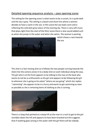 Detailed opening sequence analysis – jaws opening scene
The setting for the opening scene is what seems to be a sunset, its is quite dark
and the sky is grey. The setting is a beach and shore line where a woman
decides to have a swim in the sea. In this scene the sea looks carm and is
reflecting the cold dark grey colour of the evening sky. There is very soft music
that plays right from the start of the film/ scene there is also sound added such
as when she jumps in the water and when she swims. The woman is panting
which shows a race towards
the sea

This shot is a fast moving shot as it follows the two people running towards the
shore line the camera zones in to a body shot on each individual along the way.
The girl who is at the front appears to be talking to the man at the back who
seems to not be as enthusiastic as the girl and appears to be following the girl
to wherever she is going as he asked ‘’where are we going’’ which she replies
‘’swimming’’ she appears to be in a hurry and wants to get swimming as soon
as possible as she is removing items of clothing as she is running.

There is a long shot pointed at a steep hill as the man in a rush to get to the girl
stumbles down the hill and appears to have been knocked out this suggests
that if anything goes wrong in the water with the girl there will be nobody

 