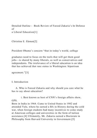 Detailed Outline - Book Review of Fareed Zakaria’s In Defense
of
a Liberal Education[1]
Christina E. Ekman[2]
President Obama’s concern “that in today’s world, college
graduates need to focus on the tools that will get them good
jobs—is shared by many liberals, as well as conservatives and
independents. The irrelevance of a liberal education is an idea
that has achieved that rare status in Washington: bipartisan
agreement.”[3]
I. Introduction
A. Who is Fareed Zakaria and why should you care what he
has to say about education?
i. Best known as host of CNN’s foreign affairs show,
GPS.
Born in India in 1964. Came to United States in 1982 and
attended Yale, where he earned a BA in History during the cold
war, when foreign students had many incentives to come study
at American colleges and universities in the form of tuition
assistance.[4] Ultimately, Mr. Zakaria earned a Doctorate in
Philosophy from Harvard University in Government.[5]
 