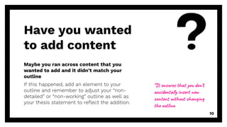 Maybe you ran across content that you
wanted to add and it didn’t match your
outline
If this happened, add an element to your
outline and remember to adjust your “non-
detailed” or “non-working” outline as well as
your thesis statement to reflect the addition.
Have you wanted
to add content
10
“It ensures that you don’t
accidentally insert new
content without changing
the outline.
 