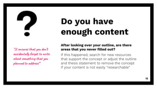 After looking over your outline, are there
areas that you never filled out?
If this happened, search for new resources
that support the concept or adjust the outline
and thesis statement to remove the concept
if your content is not easily “researchable”
Do you have
enough content
11
“It ensures that you don’t
accidentally forget to write
about something that you
planned to address”
 
