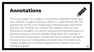 Annotations
This is your paper! You created a unique thesis statement based upon
your interests. You get to lead your reader on a path that you set. The
way that you do this is by introducing or following expert information
with your own thinking. You “cushion” the research with your own
inferences or thoughts. You do this using formal writing techniques (no
personal pronouns, etc.) that possibly “break down the meaning” of
the information presented or “connect the human element” Be careful
that any of your own writing does not present new information and,
instead, analyzes the information gathered from experts. Color any
annotations green. 14
 