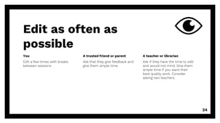 Edit as often as
possible
You
Edit a few times with breaks
between sessions
A trusted friend or parent
Ask that they give feedback and
give them ample time.
A teacher or librarian
Ask if they have the time to edit
and would not mind. Give them
ample time if you want their
best quality work. Consider
asking two teachers.
24
 